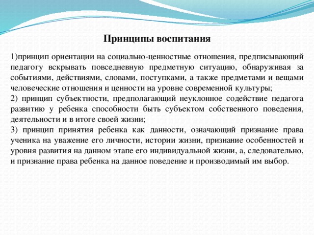 Принципы воспитания 1)принцип ориентации на социально-ценностные отношения, предписывающий педагогу вскрывать повседневную предметную ситуацию, обнаруживая за событиями, действиями, словами, поступками, а также предметами и вещами человеческие отношения и ценности на уровне современной культуры; 2) принцип субъектности, предполагающий неуклонное содействие педагога развитию у ребенка способности быть субъектом собственного поведения, деятельности и в итоге своей жизни; 3) принцип принятия ребенка как данности, означающий признание права ученика на уважение его личности, истории жизни, признание особенностей и уровня развития на данном этапе его индивидуальной жизни, а, следовательно, и признание права ребенка на данное поведение и производимый им выбор. 