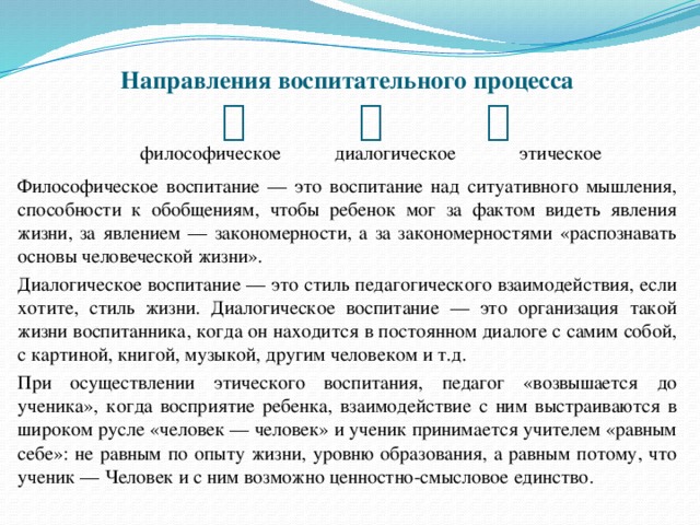  Направления воспитательного процесса         философическое диалогическое этическое Философическое воспитание — это воспитание над ситуативного мышления, способности к обобщениям, чтобы ребенок мог за фактом видеть явления жизни, за явлением — закономерности, а за закономерностями «распознавать основы человеческой жизни». Диалогическое воспитание — это стиль педагогического взаимодействия, если хотите, стиль жизни. Диалогическое воспитание — это организация такой жизни воспитанника, когда он находится в постоянном диалоге с самим собой, с картиной, книгой, музыкой, другим человеком и т.д. При осуществлении этического воспитания, педагог «возвышается до ученика», когда восприятие ребенка, взаимодействие с ним выстраиваются в широком русле «человек — человек» и ученик принимается учителем «равным себе»: не равным по опыту жизни, уровню образования, а равным потому, что ученик — Человек и с ним возможно ценностно-смысловое единство. 