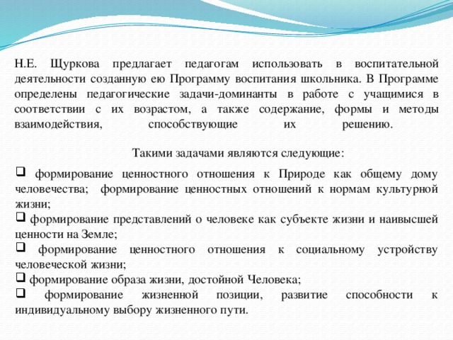 Н.Е. Щуркова предлагает педагогам использовать в воспитательной деятельности созданную ею Программу воспитания школьника. В Программе определены педагогические задачи-доминанты в работе с учащимися в соответствии с их возрастом, а также содержание, формы и методы взаимодействия, способствующие их решению.   Такими задачами являются следующие:  формирование ценностного отношения к Природе как общему дому человечества; формирование ценностных отношений к нормам культурной жизни;  формирование представлений о человеке как субъекте жизни и наивысшей ценности на Земле;  формирование ценностного отношения к социальному устройству человеческой жизни;  формирование образа жизни, достойной Человека;  формирование жизненной позиции, развитие способности к индивидуальному выбору жизненного пути. 