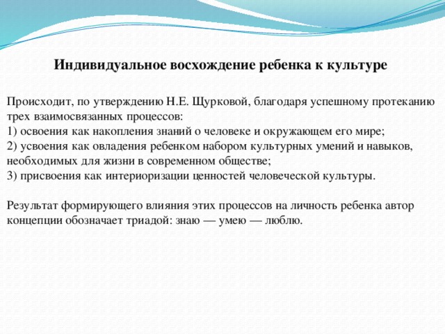 Индивидуальное восхождение ребенка к культуре Происходит, по утверждению Н.Е. Щурковой, благодаря успешному протеканию трех взаимосвязанных процессов:  1) освоения как накопления знаний о человеке и окружающем его мире;  2) усвоения как овладения ребенком набором культурных умений и навыков, необходимых для жизни в современном обществе;  3) присвоения как интериоризации ценностей человеческой культуры.   Результат формирующего влияния этих процессов на личность ребенка автор концепции обозначает триадой: знаю — умею — люблю. 