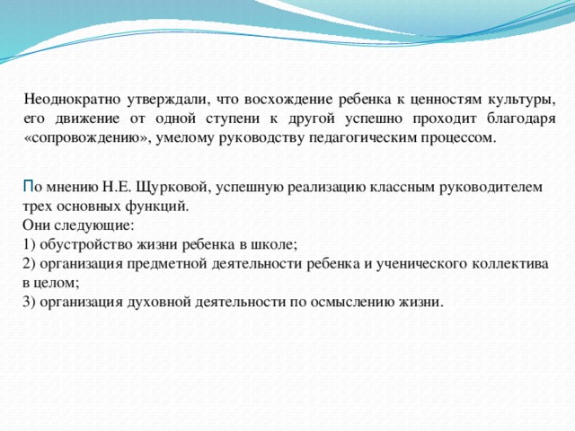 Неоднократно утверждали, что восхождение ребенка к ценностям культуры, его движение от одной ступени к другой успешно проходит благодаря «сопровождению», умелому руководству педагогическим процессом.  П о мнению Н.Е. Щурковой, успешную реализацию классным руководителем трех основных функций.  Они следующие:  1) обустройство жизни ребенка в школе;  2) организация предметной деятельности ребенка и ученического коллектива в целом;  3) организация духовной деятельности по осмыслению жизни. 