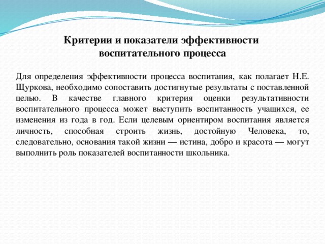 Критерии и показатели эффективности  воспитательного процесса Для определения эффективности процесса воспитания, как полагает Н.Е. Щуркова, необходимо сопоставить достигнутые результаты с поставленной целью. В качестве главного критерия оценки результативности воспитательного процесса может выступить воспитанность учащихся, ее изменения из года в год. Если целевым ориентиром воспитания является личность, способная строить жизнь, достойную Человека, то, следовательно, основания такой жизни — истина, добро и красота — могут выполнить роль показателей воспитанности школьника. 