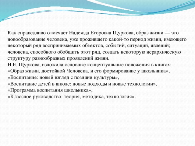  Как справедливо отмечает Надежда Егоровна Щуркова, образ жизни — это новообразование человека, уже прожившего какой-то период жизни, имеющего некоторый ряд воспринимаемых объектов, событий, ситуаций, явлений; человека, способного обобщить этот ряд, создать некоторую иерархическую структуру разнообразных проявлений жизни.  Н.Е. Щуркова, изложила основные концептуальные положения в книгах:  «Образ жизни, достойной Человека, и его формирование у школьника», «Воспитание: новый взгляд с позиции культуры»,  «Воспитание детей в школе: новые подходы и новые технологии»,  «Программа воспитания школьника»,  «Классное руководство: теория, методика, технология».     