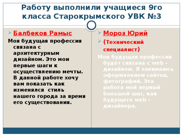 Работу выполнили учащиеся 9го класса Старокрымского УВК №3 Балбеков Рамыс Мороз Юрий ( Технический специалист ) Моя будущая профессия связана с архитектурным дизайном. Это мои первые шаги к осуществлению мечты. В данной работе хочу вам показать как изменялся стиль нашего города за время его существования. Моя будущая профессия будет связана с web – дизайном. Я занимаюсь оформлением сайтов, фотографий. Эта работа мой первый большой шаг, как будущего web – дизайнера. 