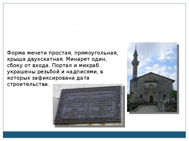 Мечеть Хана Узбека – архитектурный памятник в городе Старый Крым. Она является старейшей из сохранившихся мечетей полуострова. Форма мечети простая, прямоугольная, крыша двухскатная. Минарет один, сбоку от входа. Портал и михраб украшены резьбой и надписями, в которых зафиксирована дата строительства. 