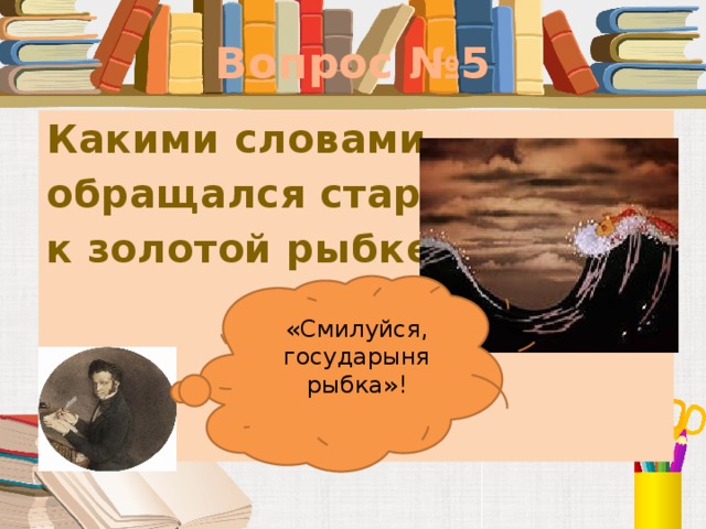 Вопрос №5 Какими словами обращался старик к золотой рыбке?      «Смилуйся, государыня рыбка»!