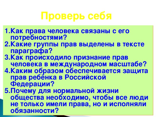 Проверь себя Как права человека связаны с его потребностями? Какие группы прав выделены в тексте параграфа? Как происходило признание прав человека в международном масштабе? Каким образом обеспечивается защита прав ребёнка в Российской Федерации? Почему для нормальной жизни общества необходимо, чтобы все люди не только имели права, но и исполняли обязанности? 