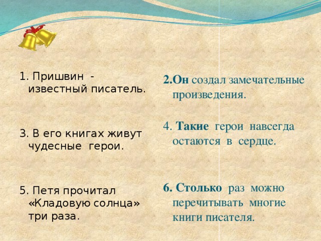 1. Пришвин - известный писатель. 2.Он создал замечательные произведения.   4. Такие герои навсегда остаются в сердце.    6.  Столько раз можно перечитывать многие книги писателя. 3. В его книгах живут чудесные герои. 5. Петя прочитал «Кладовую солнца» три раза.