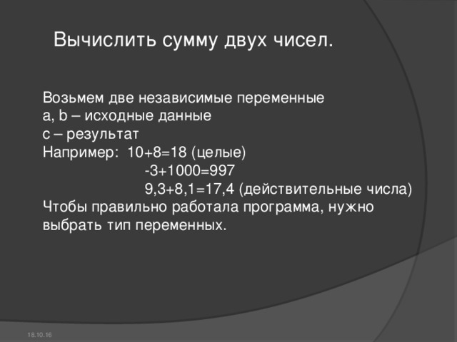 Вычислить сумму двух чисел. Возьмем две независимые переменные a, b – исходные данные с – результат Например:  10+8=18 (целые)                         -3+1000=997                         9,3+8,1=17,4 (действительные числа) Чтобы правильно работала программа, нужно выбрать тип переменных. 18.10.16 