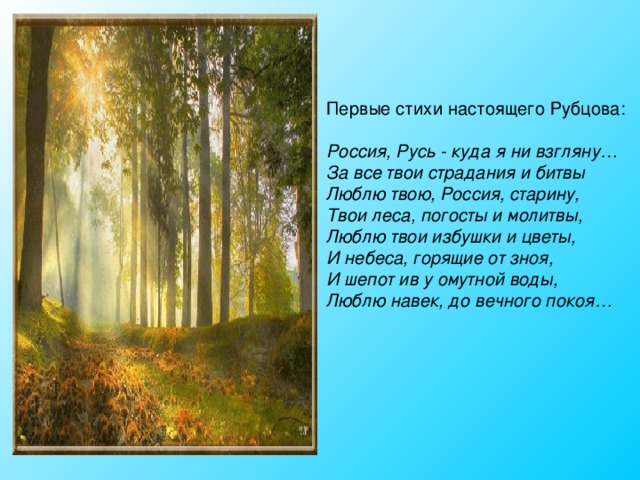 Первые стихи настоящего Рубцова: Россия, Русь - куда я ни взгляну…  За все твои страдания и битвы  Люблю твою, Россия, старину,  Твои леса, погосты и молитвы,  Люблю твои избушки и цветы,  И небеса, горящие от зноя,  И шепот ив у омутной воды,  Люблю навек, до вечного покоя…  
