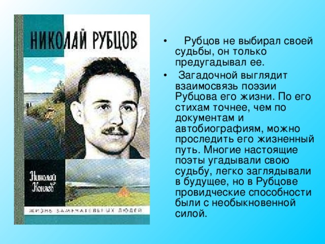  Рубцов не выбирал своей судьбы, он только предугадывал ее.  Загадочной выглядит взаимосвязь поэзии Рубцова его жизни. По его стихам точнее, чем по документам и автобиографиям, можно проследить его жизненный путь. Многие настоящие поэты угадывали свою судьбу, легко заглядывали в будущее, но в Рубцове провидческие способности были с необыкновенной силой. 