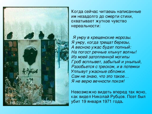  Когда сейчас читаешь написанные им незадолго до смерти стихи, охватывает жуткое чувство нереальности:  Я умру в крещенские морозы.  Я умру, когда трещат березы,  А весною ужас будет полный:  На погост речные хлынут волны!  Из моей затопленной могилы  Гроб всплывет, забытый и унылый,  Разобьется с треском, и в потемки  Уплывут ужасные обломки.  Сам не знаю, что это такое…  Я не верю вечности покоя!  Невозможно видеть вперед так ясно, как видел Николай Рубцов. Поэт был убит 19 января 1971 года . 