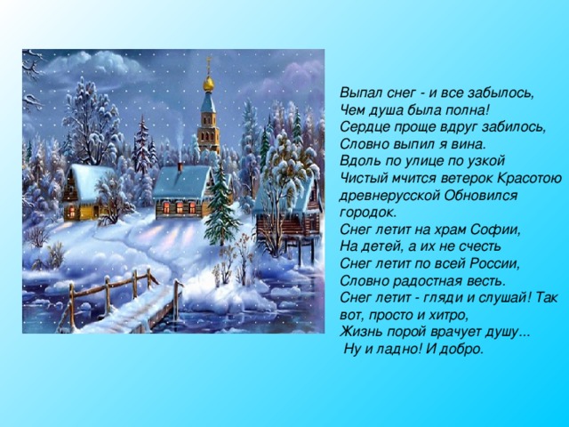Выпал снег - и все забылось, Чем душа была полна! Сердце проще вдруг забилось, Словно выпил я вина. Вдоль по улице по узкой Чистый мчится ветерок Красотою древнерусской Обновился городок. Снег летит на храм Софии, На детей, а их не счесть Снег летит по всей России, Словно радостная весть. Снег летит - гляди и слушай! Так вот, просто и хитро, Жизнь порой врачует душу...  Ну и ладно! И добро. 