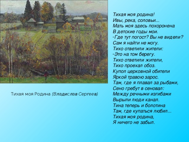 Тихая моя родина! Ивы, река, соловьи... Мать моя здесь похоронена В детские годы мои. Где тут погост? Вы не видели? Сам я найти не могу. Тихо ответили жители: Это на том берегу. Тихо ответили жители, Тихо проехал обоз. Купол церковной обители Яркой травою зарос. Там, где я плавал за рыбами, Сено гребут в сеновал: Между речными изгибами Вырыли люди канал. Тина теперь и болотина Там, где купаться любил... Тихая моя родина, Я ничего не забыл. Тихая моя Родина (Владислав Сергеев) 