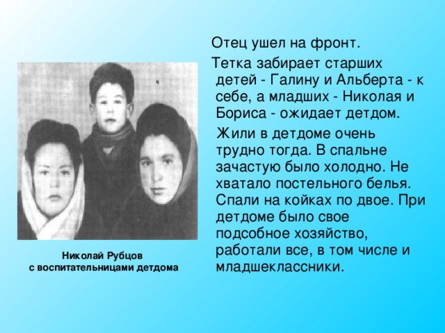  Отец ушел на фронт.  Тетка забирает старших детей - Галину и Альберта - к себе, а младших - Николая и Бориса - ожидает детдом.  Жили в детдоме очень трудно тогда. В спальне зачастую было холодно. Не хватало постельного белья. Спали на койках по двое. При детдоме было свое подсобное хозяйство, работали все, в том числе и младшеклассники. Николай Рубцов с воспитательницами детдома 
