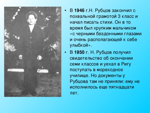 В 1946 г.Н. Рубцов закончил с похвальной грамотой 3 класс и начал писать стихи. Он в то время был хрупким мальчиком «с черными бездонными глазами и очень располагающей к себе улыбкой». В 1950 г. Н. Рубцов получил свидетельство об окончании семи классов и уехал в Ригу поступать в мореходное училище. Но документы у Рубцова там не приняли: ему не исполнилось еще пятнадцати лет. 