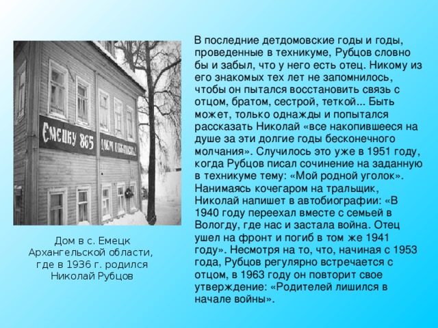  В последние детдомовские годы и годы, проведенные в техникуме, Рубцов словно бы и забыл, что у него есть отец. Никому из его знакомых тех лет не запомнилось, чтобы он пытался восстановить связь с отцом, братом, сестрой, теткой... Быть может, только однажды и попытался рассказать Николай «все накопившееся на душе за эти долгие годы бесконечного молчания». Случилось это уже в 1951 году, когда Рубцов писал сочинение на заданную в техникуме тему: «Мой родной уголок».  Нанимаясь кочегаром на тральщик, Николай напишет в автобиографии: «В 1940 году переехал вместе с семьей в Вологду, где нас и застала война. Отец ушел на фронт и погиб в том же 1941 году». Несмотря на то, что, начиная с 1953 года, Рубцов регулярно встречается с отцом, в 1963 году он повторит свое утверждение: «Родителей лишился в начале войны». Дом в с. Емецк Архангельской области, где в 1936 г. родился Николай Рубцов 