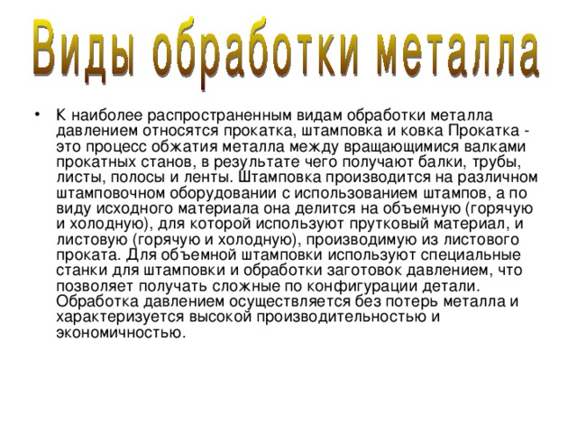К наиболее распространенным видам обработки металла давлением относятся прокатка, штамповка и ковка Прокатка - это процесс обжатия металла между вращающимися валками прокатных станов, в результате чего получают балки, трубы, листы, полосы и ленты. Штамповка производится на различном штамповочном оборудовании с использованием штампов, а по виду исходного материала она делится на объемную (горячую и холодную), для которой используют прутковый материал, и листовую (горячую и холодную), производимую из листового проката. Для объемной штамповки используют специальные станки для штамповки и обработки заготовок давлением, что позволяет получать сложные по конфигурации детали. Обработка давлением осуществляется без потерь металла и характеризуется высокой производительностью и экономичностью. 