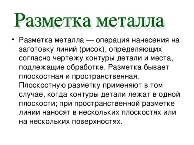 Разметка металла — операция нанесения на заготовку линий (рисок), определяющих согласно чертежу контуры детали и места, подлежащие обработке. Разметка бывает плоскостная и пространственная. Плоскостную разметку применяют в том случае, когда контуры детали лежат в одной плоскости; при пространственной разметке линии наносят в нескольких плоскостях или на нескольких поверхностях. 