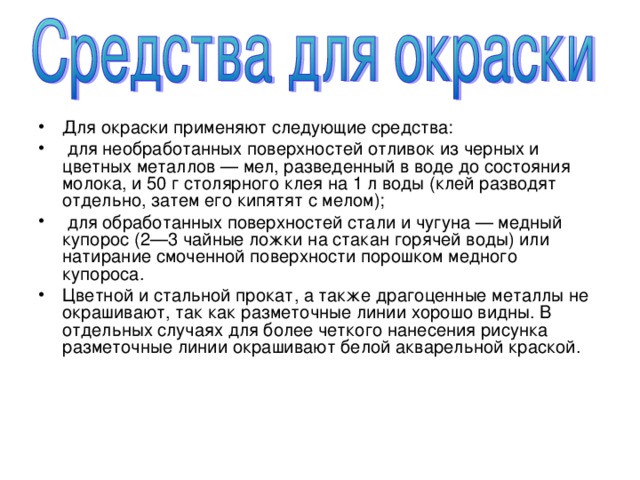 Для окраски применяют следующие средства:  для необработанных поверхностей отливок из черных и цветных металлов — мел, разведенный в воде до состояния молока, и 50 г столярного клея на 1 л воды (клей разводят отдельно, затем его кипятят с мелом);  для обработанных поверхностей стали и чугуна — медный купорос (2—3 чайные ложки на стакан горячей воды) или натирание смоченной поверхности порошком медного купороса. Цветной и стальной прокат, а также драгоценные металлы не окрашивают, так как разметочные линии хорошо видны. В отдельных случаях для более четкого нанесения рисунка разметочные линии окрашивают белой акварельной краской. 