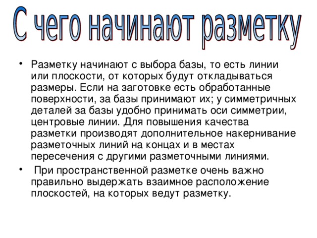 Разметку начинают с выбора базы, то есть линии или плоскости, от которых будут откладываться размеры. Если на заготовке есть обработанные поверхности, за базы принимают их; у симметричных деталей за базы удобно принимать оси симметрии, центровые линии. Для повышения качества разметки производят дополнительное накернивание разметочных линий на концах и в местах пересечения с другими разметочными линиями.  При пространственной разметке очень важно правильно выдержать взаимное расположение плоскостей, на которых ведут разметку. 