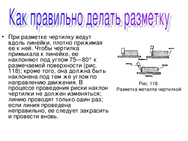При разметке чертилку ведут вдоль линейки, плотно прижимая ее к ней. Чтобы чертилка примыкала к линейке, ее наклоняют под углом 75—80° к размечаемой поверхности (рис. 118); кроме того, она должна быть наклонена под тем же углом по направлению движения. В процессе проведения риски наклон чертилки не должен изменяться; линию проводят только один раз; если линия проведена неправильно, ее следует закрасить и провести вновь. 