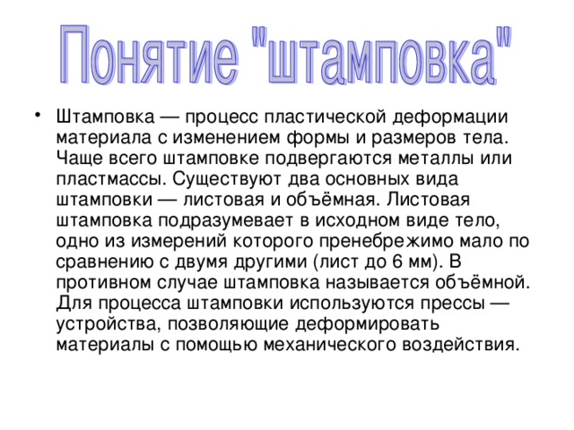 Штамповка — процесс пластической деформации материала с изменением формы и размеров тела. Чаще всего штамповке подвергаются металлы или пластмассы. Существуют два основных вида штамповки — листовая и объёмная. Листовая штамповка подразумевает в исходном виде тело, одно из измерений которого пренебрежимо мало по сравнению с двумя другими (лист до 6 мм). В противном случае штамповка называется объёмной. Для процесса штамповки используются прессы — устройства, позволяющие деформировать материалы с помощью механического воздействия. 