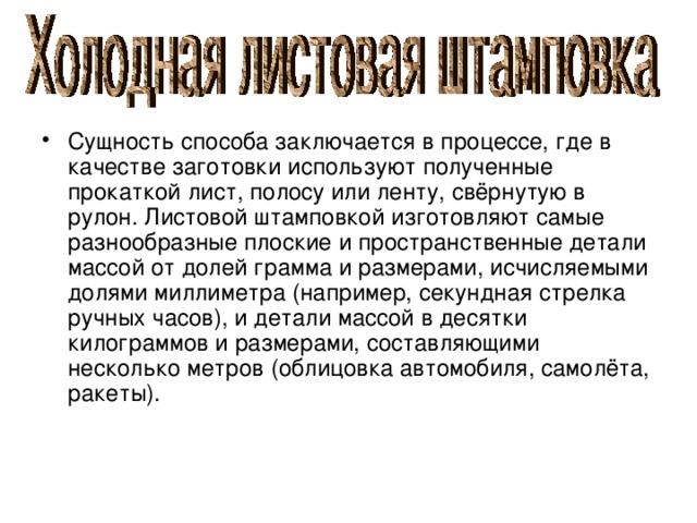 Сущность способа заключается в процессе, где в качестве заготовки используют полученные прокаткой лист, полосу или ленту, свёрнутую в рулон. Листовой штамповкой изготовляют самые разнообразные плоские и пространственные детали массой от долей грамма и размерами, исчисляемыми долями миллиметра (например, секундная стрелка ручных часов), и детали массой в десятки килограммов и размерами, составляющими несколько метров (облицовка автомобиля, самолёта, ракеты). 