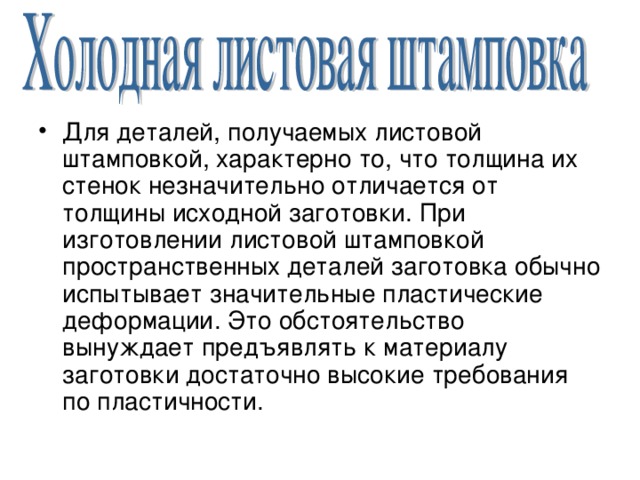 Для деталей, получаемых листовой штамповкой, характерно то, что толщина их стенок незначительно отличается от толщины исходной заготовки. При изготовлении листовой штамповкой пространственных деталей заготовка обычно испытывает значительные пластические деформации. Это обстоятельство вынуждает предъявлять к материалу заготовки достаточно высокие требования по пластичности. 