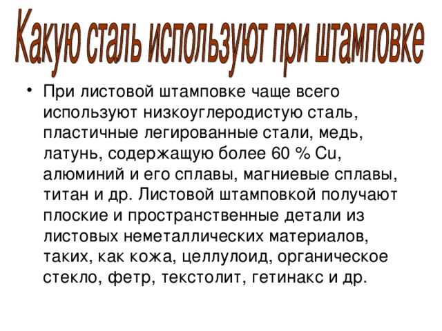 При листовой штамповке чаще всего используют низкоуглеродистую сталь, пластичные легированные стали, медь, латунь, содержащую более 60 % Cu, алюминий и его сплавы, магниевые сплавы, титан и др. Листовой штамповкой получают плоские и пространственные детали из листовых неметаллических материалов, таких, как кожа, целлулоид, органическое стекло, фетр, текстолит, гетинакс и др. 