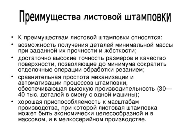 К преимуществам листовой штамповки относятся: возможность получения деталей минимальной массы при заданной их прочности и жёсткости; достаточно высокие точность размеров и качество поверхности, позволяющие до минимума сократить отделочные операции обработки резанием; сравнительная простота механизации и автоматизации процессов штамповки, обеспечивающая высокую производительность (30—40 тыс. деталей в смену с одной машины); хорошая приспособляемость к масштабам производства, при которой листовая штамповка может быть экономически целесообразной и в массовом, и в мелкосерийном производстве. 