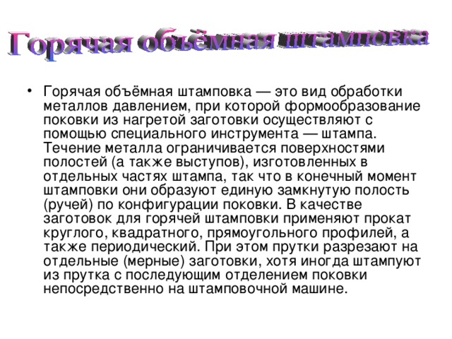 Горячая объёмная штамповка — это вид обработки металлов давлением, при которой формообразование поковки из нагретой заготовки осуществляют с помощью специального инструмента — штампа. Течение металла ограничивается поверхностями полостей (а также выступов), изготовленных в отдельных частях штампа, так что в конечный момент штамповки они образуют единую замкнутую полость (ручей) по конфигурации поковки. В качестве заготовок для горячей штамповки применяют прокат круглого, квадратного, прямоугольного профилей, а также периодический. При этом прутки разрезают на отдельные (мерные) заготовки, хотя иногда штампуют из прутка с последующим отделением поковки непосредственно на штамповочной машине.  
