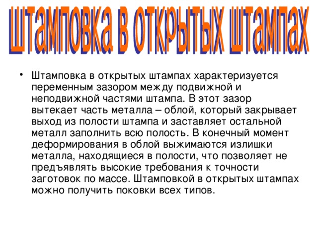 Штамповка в открытых штампах характеризуется переменным зазором между подвижной и неподвижной частями штампа. В этот зазор вытекает часть металла – облой, который закрывает выход из полости штампа и заставляет остальной металл заполнить всю полость. В конечный момент деформирования в облой выжимаются излишки металла, находящиеся в полости, что позволяет не предъявлять высокие требования к точности заготовок по массе. Штамповкой в открытых штампах можно получить поковки всех типов. 