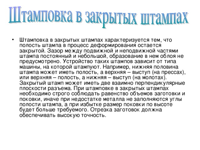 Штамповка в закрытых штампах характеризуется тем, что полость штампа в процесс деформирования остается закрытой. Зазор между подвижной и неподвижной частями штампа постоянный и небольшой, образование в нем облоя не предусмотрено. Устройство таких штампов зависит от типа машины, на которой штампуют. Например, нижняя половина штампа может иметь полость, а верхняя – выступ (на прессах), или верхняя – полость, а нижняя – выступ (на молотах). Закрытый штамп может иметь две взаимно перпендикулярные плоскости разъема. При штамповке в закрытых штампах необходимо строго соблюдать равенство объемов заготовки и поковки, иначе при недостатке металла не заполняются углы полости штампа, а при избытке размер поковки по высоте будет больше требуемого. Отрезка заготовок должна обеспечивать высокую точность. 