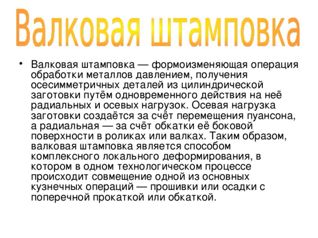 Валковая штамповка — формоизменяющая операция обработки металлов давлением, получения осесимметричных деталей из цилиндрической заготовки путём одновременного действия на неё радиальных и осевых нагрузок. Осевая нагрузка заготовки создаётся за счёт перемещения пуансона, а радиальная — за счёт обкатки её боковой поверхности в роликах или валках. Таким образом, валковая штамповка является способом комплексного локального деформирования, в котором в одном технологическом процессе происходит совмещение одной из основных кузнечных операций — прошивки или осадки с поперечной прокаткой или обкаткой. 