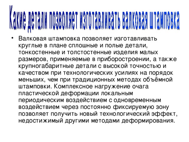 Валковая штамповка позволяет изготавливать круглые в плане сплошные и полые детали, тонкостенные и толстостенные изделия малых размеров, применяемые в приборостроении, а также крупногабаритные детали с высокой точностью и качеством при технологических усилиях на порядок меньших, чем при традиционных методах объёмной штамповки. Комплексное нагружение очага пластической деформации локальным периодическим воздействием с одновременным воздействием через постоянно фиксируемую зону позволяет получить новый технологический эффект, недостижимый другими методами деформирования. 