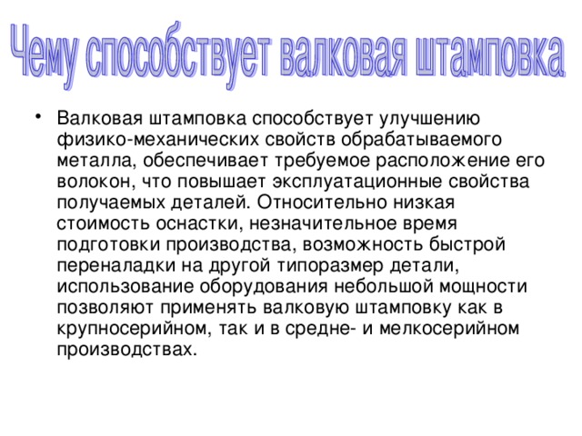 Валковая штамповка способствует улучшению физико-механических свойств обрабатываемого металла, обеспечивает требуемое расположение его волокон, что повышает эксплуатационные свойства получаемых деталей. Относительно низкая стоимость оснастки, незначительное время подготовки производства, возможность быстрой переналадки на другой типоразмер детали, использование оборудования небольшой мощности позволяют применять валковую штамповку как в крупносерийном, так и в средне- и мелкосерийном производствах.  