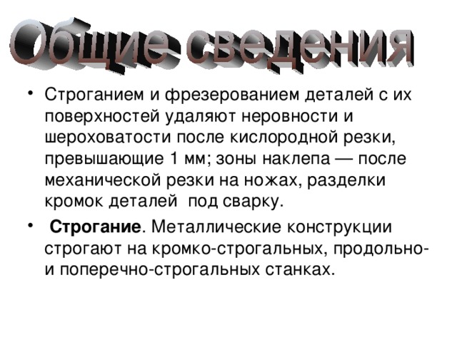 Строганием и фрезерованием деталей с их поверхностей удаляют неровности и шероховатости после кислородной резки, превышающие 1 мм; зоны наклепа — после механической резки на ножах, разделки кромок деталей под сварку.  Строгание . Металлические конструкции строгают на кромко-строгальных, продольно- и поперечно-строгальных станках. 