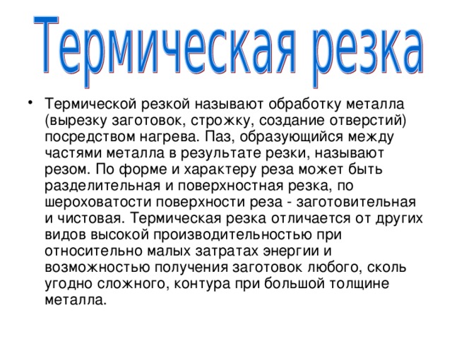 Термической резкой называют обработку металла (вырезку заготовок, строжку, создание отверстий) посредством нагрева. Паз, образующийся между частями металла в результате резки, называют резом. По форме и характеру реза может быть разделительная и поверхностная резка, по шероховатости поверхности реза - заготовительная и чистовая. Термическая резка отличается от других видов высокой производительностью при относительно малых затратах энергии и возможностью получения заготовок любого, сколь угодно сложного, контура при большой толщине металла. 
