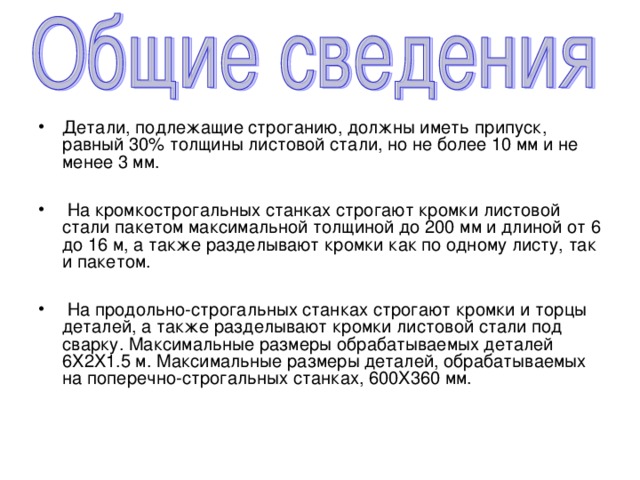 Детали, подлежащие строганию, должны иметь припуск, равный 30% толщины листовой стали, но не более 10 мм и не менее 3 мм.   На кромкострогальных станках строгают кромки листовой стали пакетом максимальной толщиной до 200 мм и длиной от 6 до 16 м, а также разделывают кромки как по одному листу, так и пакетом.   На продольно-строгальных станках строгают кромки и торцы деталей, а также разделывают кромки листовой стали под сварку. Максимальные размеры обрабатываемых деталей 6X2X1.5 м. Максимальные размеры деталей, обрабатываемых на поперечно-строгальных станках, 600X360 мм. 