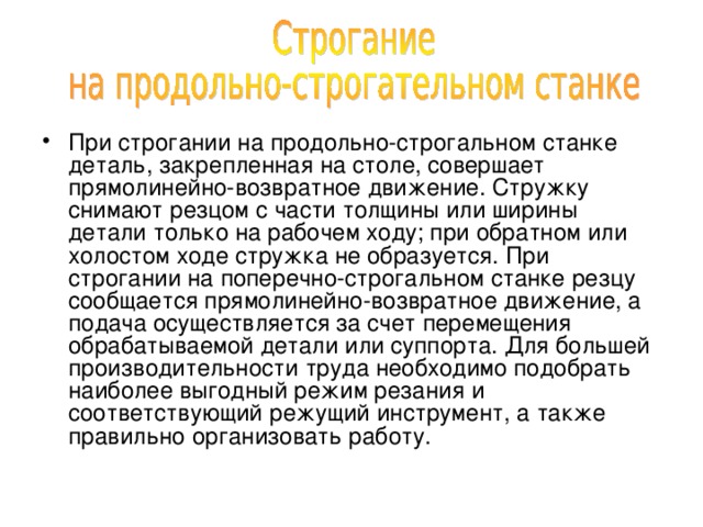При строгании на продольно-строгальном станке деталь, закрепленная на столе, совершает прямолинейно-возвратное движение. Стружку снимают резцом с части толщины или ширины детали только на рабочем ходу; при обратном или холостом ходе стружка не образуется. При строгании на поперечно-строгальном станке резцу сообщается прямолинейно-возвратное движение, а подача осуществляется за счет перемещения обрабатываемой детали или суппорта. Для большей производительности труда необходимо подобрать наиболее выгодный режим резания и соответствующий режущий инструмент, а также правильно организовать работу. 