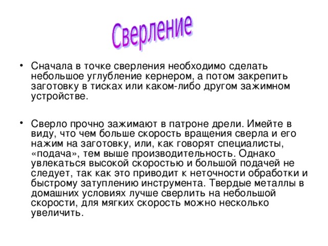 Сначала в точке сверления необходимо сделать небольшое углубление кернером, а потом закрепить заготовку в тисках или каком-либо другом зажимном устройстве.  Сверло прочно зажимают в патроне дрели. Имейте в виду, что чем больше скорость вращения сверла и его нажим на заготовку, или, как говорят специалисты, «подача», тем выше производительность. Однако увлекаться высокой скоростью и большой подачей не следует, так как это приводит к неточности обработки и быстрому затуплению инструмента. Твердые металлы в домашних условиях лучше сверлить на небольшой скорости, для мягких скорость можно несколько увеличить. 