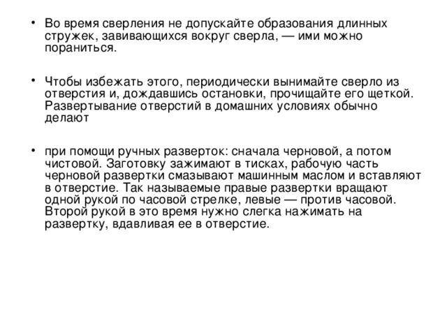 Во время сверления не допускайте образования длинных стружек, завивающихся вокруг сверла, — ими можно пораниться.  Чтобы избежать этого, периодически вынимайте сверло из отверстия и, дождавшись остановки, прочищайте его щеткой. Развертывание отверстий в домашних условиях обычно делают  при помощи ручных разверток: сначала черновой, а потом чистовой. Заготовку зажимают в тисках, рабочую часть черновой развертки смазывают машинным маслом и вставляют в отверстие. Так называемые правые развертки вращают одной рукой по часовой стрелке, левые — против часовой. Второй рукой в это время нужно слегка нажимать на развертку, вдавливая ее в отверстие.  