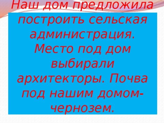 Наш дом предложила построить сельская администрация. Место под дом выбирали архитекторы. Почва под нашим домом- чернозем.