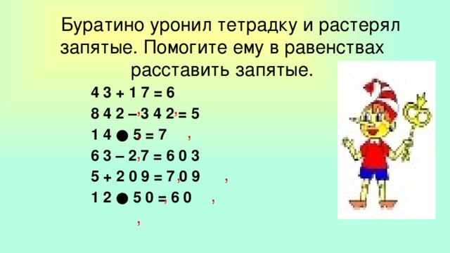 Буратино уронил тетрадку и растерял запятые. Помогите ему в равенствах расставить запятые.     4 3 + 1 7 = 6     8 4 2 – 3 4 2 = 5     1 4 ● 5 = 7     6 3 – 2 7 = 6 0 3     5 + 2 0 9 = 7 0 9     1 2 ● 5 0 = 6 0  , , , , , , , , , ,