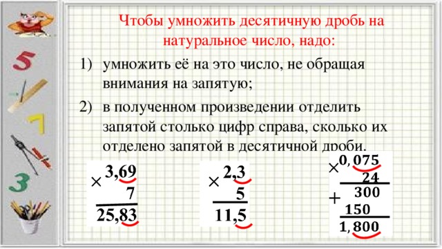 Чтобы умножить десятичную дробь на натуральное число, надо: умножить её на это число, не обращая внимания на запятую; в полученном произведении отделить запятой столько цифр справа, сколько их отделено запятой в десятичной дроби.                