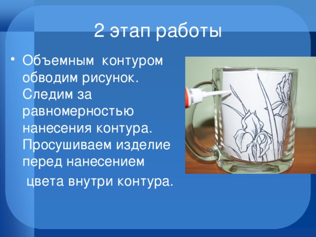 2 этап работы Объемным контуром обводим рисунок. Следим за равномерностью нанесения контура. Просушиваем изделие перед нанесением  цвета внутри контура. 