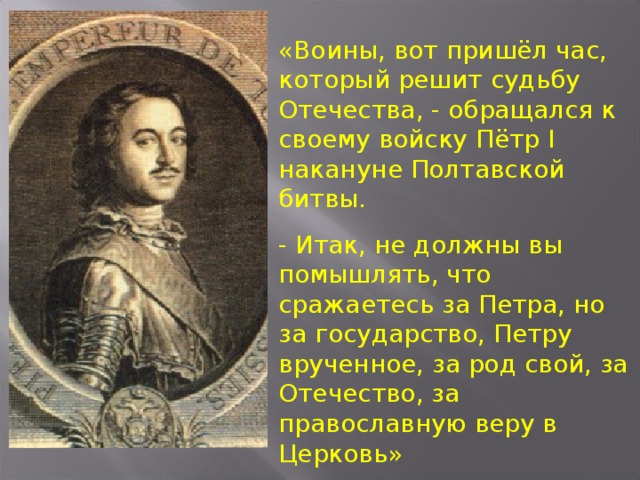 «Воины, вот пришёл час, который решит судьбу Отечества, - обращался к своему войску Пётр I накануне Полтавской битвы. -  Итак, не должны вы помышлять, что сражаетесь за Петра, но за государство, Петру врученное, за род свой, за Отечество, за православную веру в Церковь»