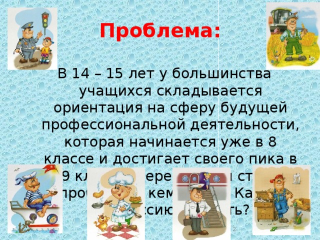 Проблема: В 14 – 15 лет у большинства учащихся складывается ориентация на сферу будущей профессиональной деятельности, которая начинается уже в 8 классе и достигает своего пика в 9 классе. Передо мной стоит проблема – кем стать? Какую профессию выбрать? 10/19/16  