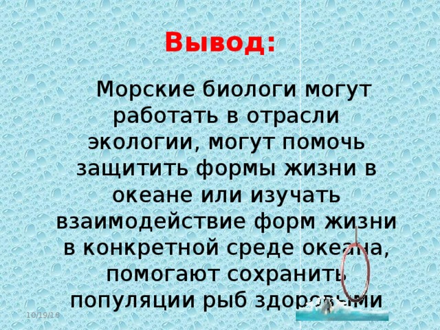 Вывод:  Морские биологи могут работать в отрасли экологии, могут помочь защитить формы жизни в океане или изучать взаимодействие форм жизни в конкретной среде океана, помогают сохранить популяции рыб здоровыми 10/19/16  